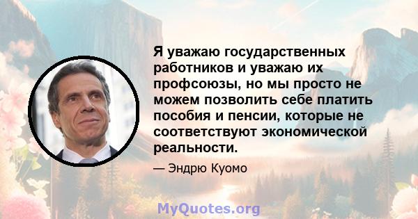 Я уважаю государственных работников и уважаю их профсоюзы, но мы просто не можем позволить себе платить пособия и пенсии, которые не соответствуют экономической реальности.