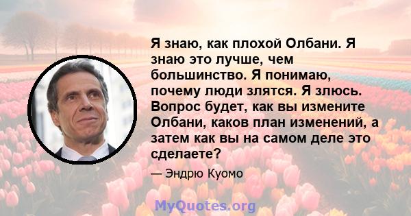 Я знаю, как плохой Олбани. Я знаю это лучше, чем большинство. Я понимаю, почему люди злятся. Я злюсь. Вопрос будет, как вы измените Олбани, каков план изменений, а затем как вы на самом деле это сделаете?