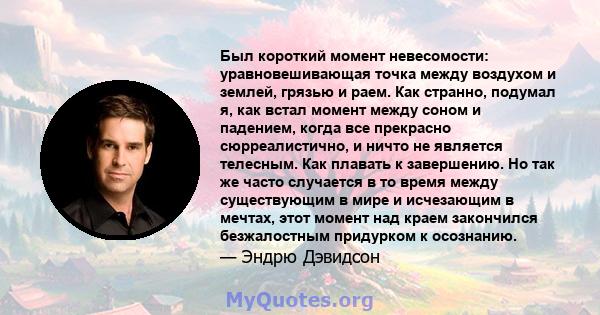 Был короткий момент невесомости: уравновешивающая точка между воздухом и землей, грязью и раем. Как странно, подумал я, как встал момент между соном и падением, когда все прекрасно сюрреалистично, и ничто не является