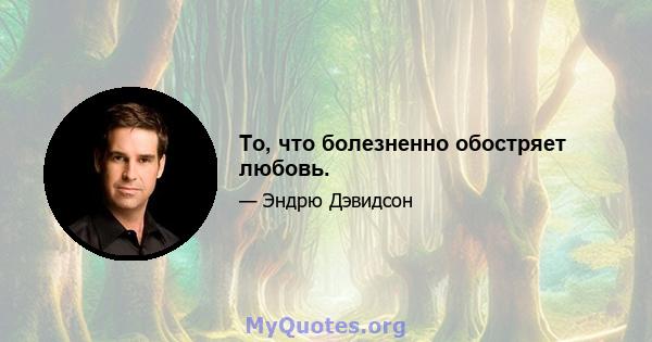 То, что болезненно обостряет любовь.