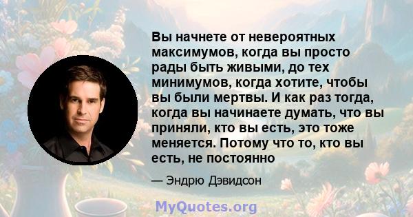 Вы начнете от невероятных максимумов, когда вы просто рады быть живыми, до тех минимумов, когда хотите, чтобы вы были мертвы. И как раз тогда, когда вы начинаете думать, что вы приняли, кто вы есть, это тоже меняется.