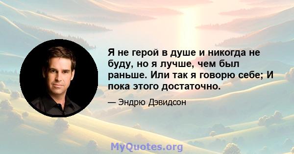 Я не герой в душе и никогда не буду, но я лучше, чем был раньше. Или так я говорю себе; И пока этого достаточно.