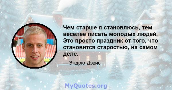 Чем старше я становлюсь, тем веселее писать молодых людей. Это просто праздник от того, что становится старостью, на самом деле.