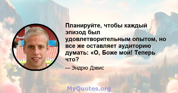 Планируйте, чтобы каждый эпизод был удовлетворительным опытом, но все же оставляет аудиторию думать: «О, Боже мой! Теперь что?