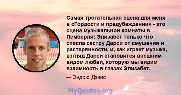 Самая трогательная сцена для меня в «Гордости и предубеждении» - это сцена музыкальной комнаты в Пемберли: Элизабет только что спасла сестру Дарси от смущения и растерянности, и, как играет музыка, взгляд Дарси