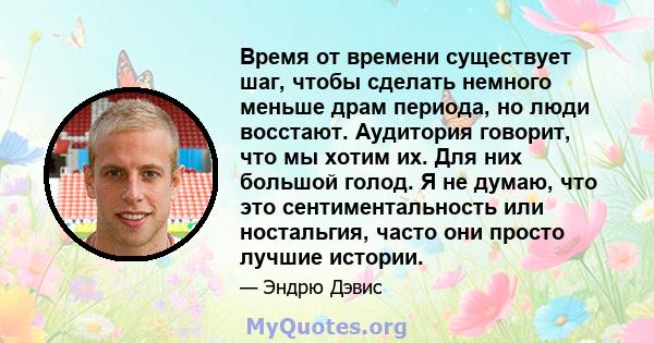 Время от времени существует шаг, чтобы сделать немного меньше драм периода, но люди восстают. Аудитория говорит, что мы хотим их. Для них большой голод. Я не думаю, что это сентиментальность или ностальгия, часто они