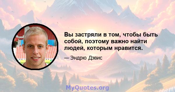 Вы застряли в том, чтобы быть собой, поэтому важно найти людей, которым нравится.