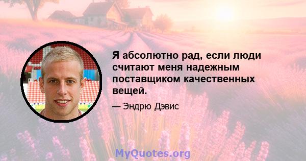 Я абсолютно рад, если люди считают меня надежным поставщиком качественных вещей.