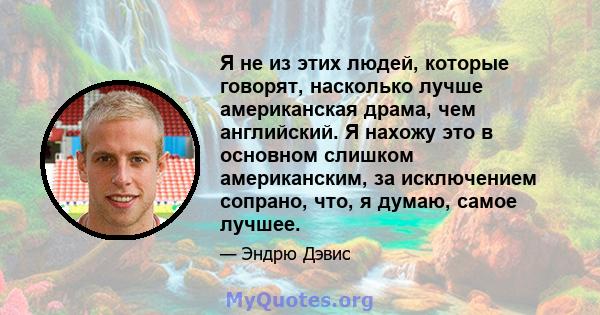 Я не из этих людей, которые говорят, насколько лучше американская драма, чем английский. Я нахожу это в основном слишком американским, за исключением сопрано, что, я думаю, самое лучшее.