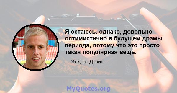 Я остаюсь, однако, довольно оптимистично в будущем драмы периода, потому что это просто такая популярная вещь.