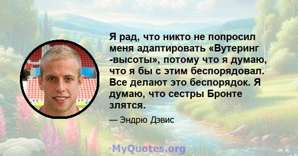 Я рад, что никто не попросил меня адаптировать «Вутеринг -высоты», потому что я думаю, что я бы с этим беспорядовал. Все делают это беспорядок. Я думаю, что сестры Бронте злятся.