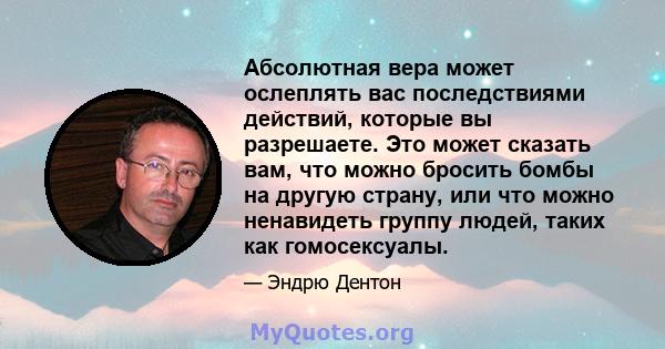 Абсолютная вера может ослеплять вас последствиями действий, которые вы разрешаете. Это может сказать вам, что можно бросить бомбы на другую страну, или что можно ненавидеть группу людей, таких как гомосексуалы.