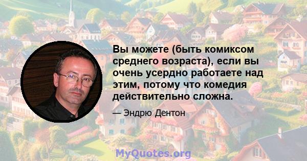 Вы можете (быть комиксом среднего возраста), если вы очень усердно работаете над этим, потому что комедия действительно сложна.