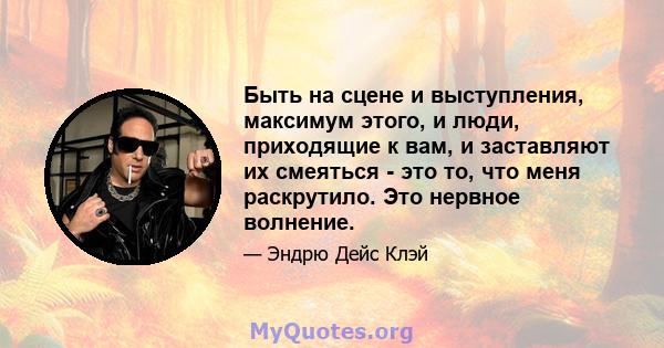 Быть на сцене и выступления, максимум этого, и люди, приходящие к вам, и заставляют их смеяться - это то, что меня раскрутило. Это нервное волнение.