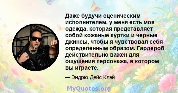 Даже будучи сценическим исполнителем, у меня есть моя одежда, которая представляет собой кожаные куртки и черные джинсы, чтобы я чувствовал себя определенным образом. Гардероб действительно важен для ощущения персонажа, 