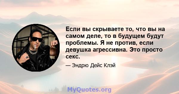 Если вы скрываете то, что вы на самом деле, то в будущем будут проблемы. Я не против, если девушка агрессивна. Это просто секс.