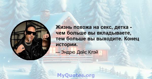 Жизнь похожа на секс, детка - чем больше вы вкладываете, тем больше вы выходите. Конец истории.