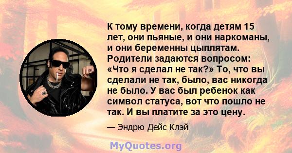 К тому времени, когда детям 15 лет, они пьяные, и они наркоманы, и они беременны цыплятам. Родители задаются вопросом: «Что я сделал не так?» То, что вы сделали не так, было, вас никогда не было. У вас был ребенок как