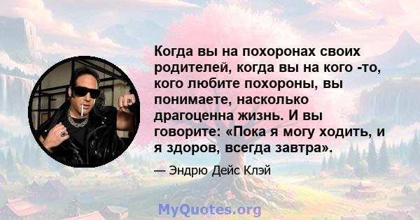 Когда вы на похоронах своих родителей, когда вы на кого -то, кого любите похороны, вы понимаете, насколько драгоценна жизнь. И вы говорите: «Пока я могу ходить, и я здоров, всегда завтра».