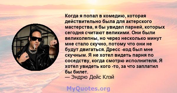 Когда я попал в комедию, которая действительно была для актерского мастерства, я бы увидел парней, которых сегодня считают великими. Они были великолепны, но через несколько минут мне стало скучно, потому что они не