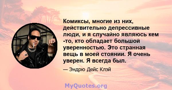 Комиксы, многие из них, действительно депрессивные люди, и я случайно являюсь кем -то, кто обладает большой уверенностью. Это странная вещь в моей стоянии. Я очень уверен. Я всегда был.