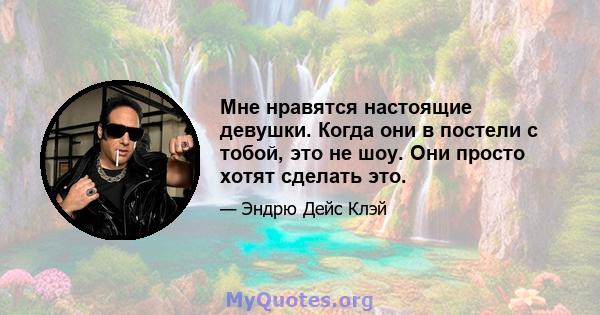 Мне нравятся настоящие девушки. Когда они в постели с тобой, это не шоу. Они просто хотят сделать это.