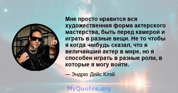 Мне просто нравится вся художественная форма актерского мастерства, быть перед камерой и играть в разные вещи. Не то чтобы я когда -нибудь сказал, что я величайший актер в мире, но я способен играть в разные роли, в