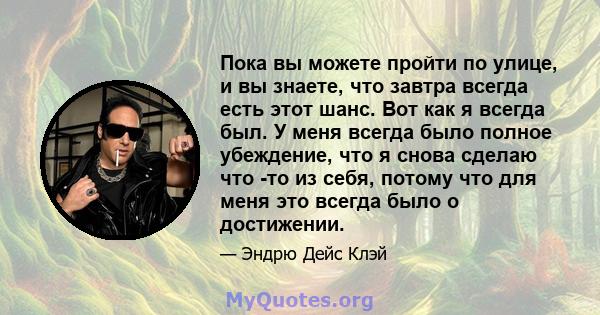 Пока вы можете пройти по улице, и вы знаете, что завтра всегда есть этот шанс. Вот как я всегда был. У меня всегда было полное убеждение, что я снова сделаю что -то из себя, потому что для меня это всегда было о