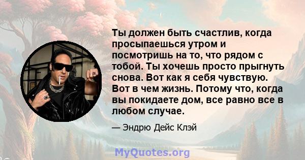 Ты должен быть счастлив, когда просыпаешься утром и посмотришь на то, что рядом с тобой. Ты хочешь просто прыгнуть снова. Вот как я себя чувствую. Вот в чем жизнь. Потому что, когда вы покидаете дом, все равно все в