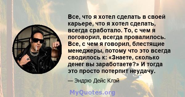 Все, что я хотел сделать в своей карьере, что я хотел сделать, всегда сработало. То, с чем я поговорил, всегда провалилось. Все, с чем я говорил, блестящие менеджеры, потому что это всегда сводилось к: «Знаете, сколько