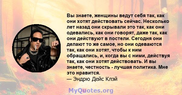 Вы знаете, женщины ведут себя так, как они хотят действовать сейчас. Несколько лет назад они скрывали это так, как они одевались, как они говорят, даже так, как они действуют в постели. Сегодня они делают то же самое,