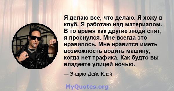 Я делаю все, что делаю. Я хожу в клуб. Я работаю над материалом. В то время как другие люди спят, я проснулся. Мне всегда это нравилось. Мне нравится иметь возможность водить машину, когда нет трафика. Как будто вы