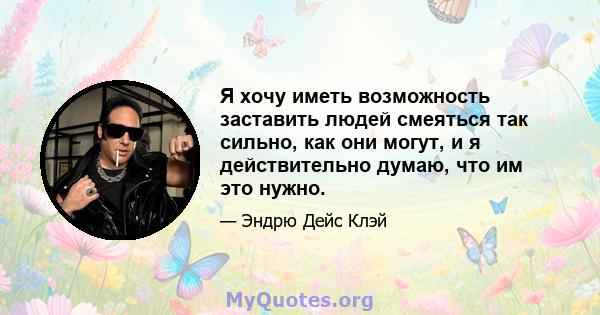 Я хочу иметь возможность заставить людей смеяться так сильно, как они могут, и я действительно думаю, что им это нужно.