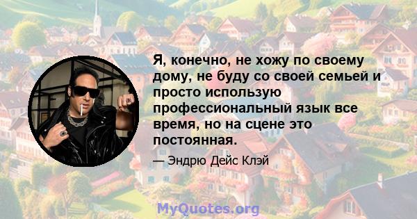 Я, конечно, не хожу по своему дому, не буду со своей семьей и просто использую профессиональный язык все время, но на сцене это постоянная.