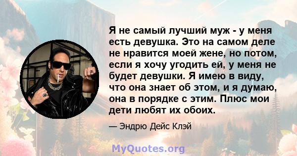 Я не самый лучший муж - у меня есть девушка. Это на самом деле не нравится моей жене, но потом, если я хочу угодить ей, у меня не будет девушки. Я имею в виду, что она знает об этом, и я думаю, она в порядке с этим.