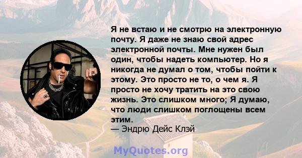 Я не встаю и не смотрю на электронную почту. Я даже не знаю свой адрес электронной почты. Мне нужен был один, чтобы надеть компьютер. Но я никогда не думал о том, чтобы пойти к этому. Это просто не то, о чем я. Я просто 