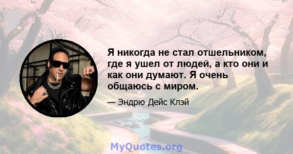 Я никогда не стал отшельником, где я ушел от людей, а кто они и как они думают. Я очень общаюсь с миром.