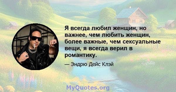 Я всегда любил женщин, но важнее, чем любить женщин, более важные, чем сексуальные вещи, я всегда верил в романтику.