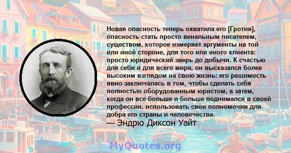 Новая опасность теперь охватила его [Гротия], опасность стать просто венальным писателем, существом, которое измеряет аргументы на той или иной стороне, для того или иного клиента: просто юридический зверь до добычи. К