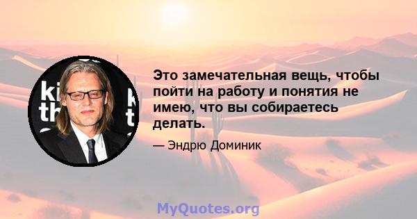 Это замечательная вещь, чтобы пойти на работу и понятия не имею, что вы собираетесь делать.