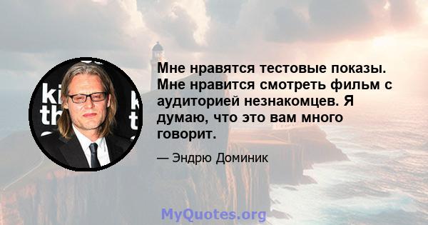 Мне нравятся тестовые показы. Мне нравится смотреть фильм с аудиторией незнакомцев. Я думаю, что это вам много говорит.