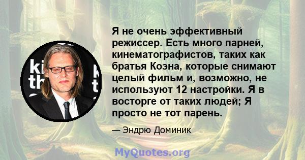 Я не очень эффективный режиссер. Есть много парней, кинематографистов, таких как братья Коэна, которые снимают целый фильм и, возможно, не используют 12 настройки. Я в восторге от таких людей; Я просто не тот парень.