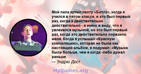 Мой папа купил ленту «Битлз», когда я учился в пятом классе, и это был первый раз, когда я действительно действительно - я имею в виду, что я увлекался музыкой, но это был первый раз, когда это действительно поразило