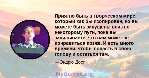 Приятно быть в творческом мире, который как бы изолирован, но вы можете быть запущены вниз по некоторому пути, пока вы записываете, что вам может не понравиться позже. И есть много времени, чтобы попасть в свою голову и 