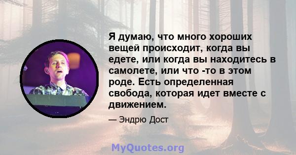 Я думаю, что много хороших вещей происходит, когда вы едете, или когда вы находитесь в самолете, или что -то в этом роде. Есть определенная свобода, которая идет вместе с движением.