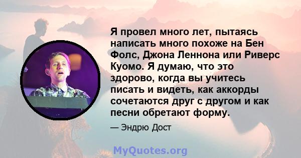 Я провел много лет, пытаясь написать много похоже на Бен Фолс, Джона Леннона или Риверс Куомо. Я думаю, что это здорово, когда вы учитесь писать и видеть, как аккорды сочетаются друг с другом и как песни обретают форму.