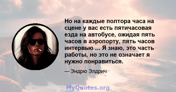 Но на каждые полтора часа на сцене у вас есть пятичасовая езда на автобусе, ожидая пять часов в аэропорту, пять часов интервью ... Я знаю, это часть работы, но это не означает я нужно понравиться.