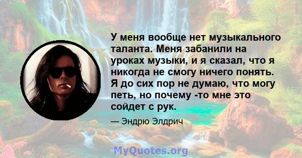 У меня вообще нет музыкального таланта. Меня забанили на уроках музыки, и я сказал, что я никогда не смогу ничего понять. Я до сих пор не думаю, что могу петь, но почему -то мне это сойдет с рук.