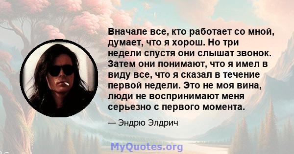 Вначале все, кто работает со мной, думает, что я хорош. Но три недели спустя они слышат звонок. Затем они понимают, что я имел в виду все, что я сказал в течение первой недели. Это не моя вина, люди не воспринимают меня 