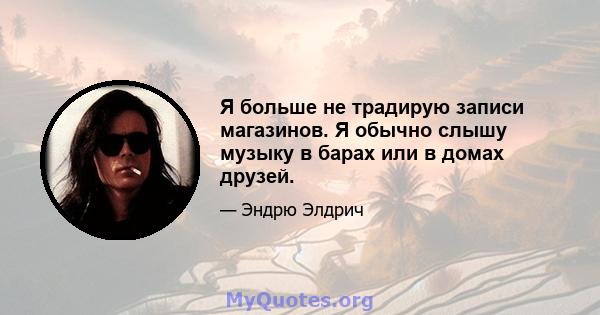 Я больше не традирую записи магазинов. Я обычно слышу музыку в барах или в домах друзей.